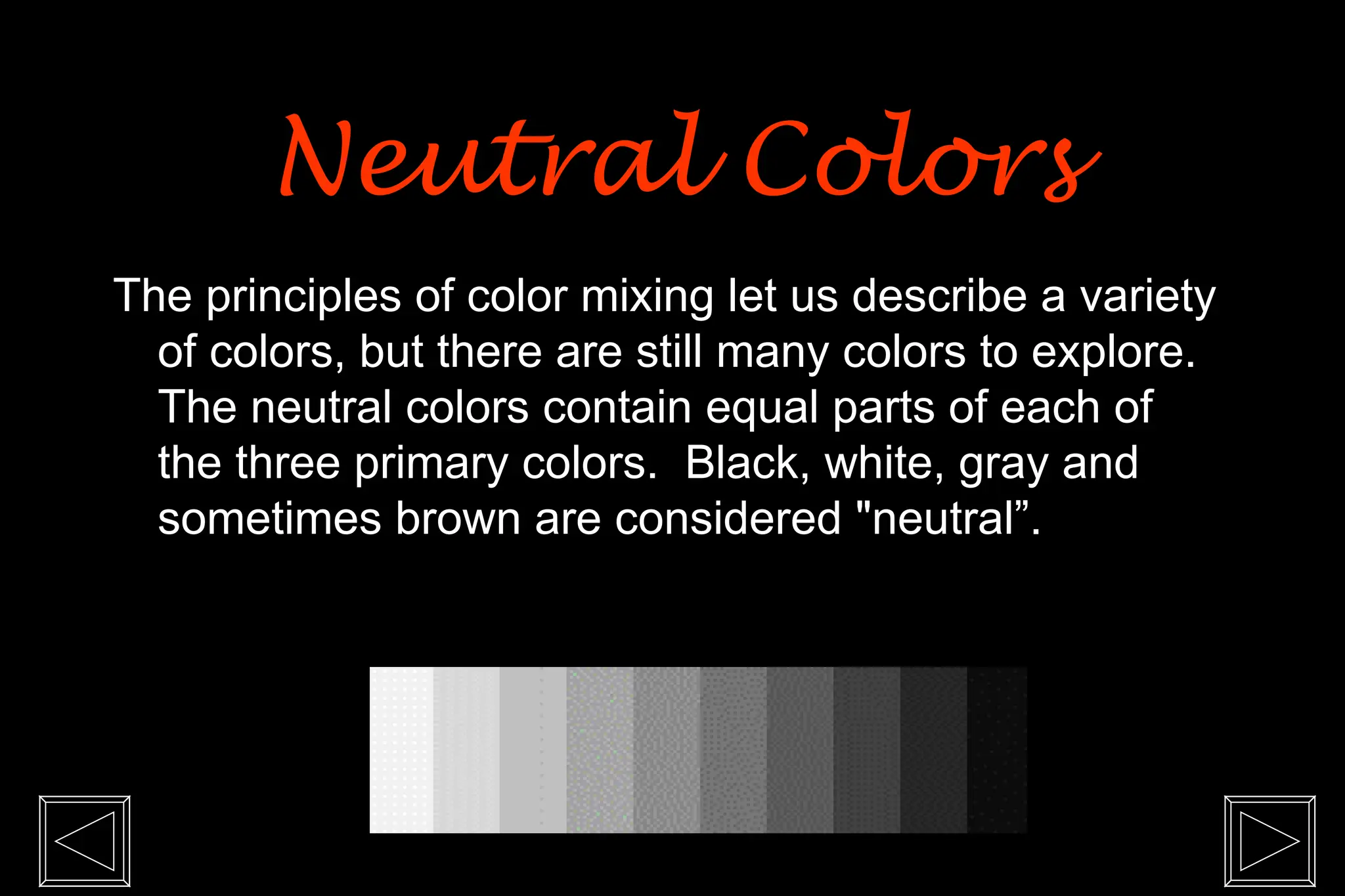 The principles of color mixing let us describe a variety
of colors, but there are still many colors to explore.
The neutral colors contain equal parts of each of
the three primary colors. Black, white, gray and
sometimes brown are considered "neutral”.
Neutral Colors
Neutral Colors
 