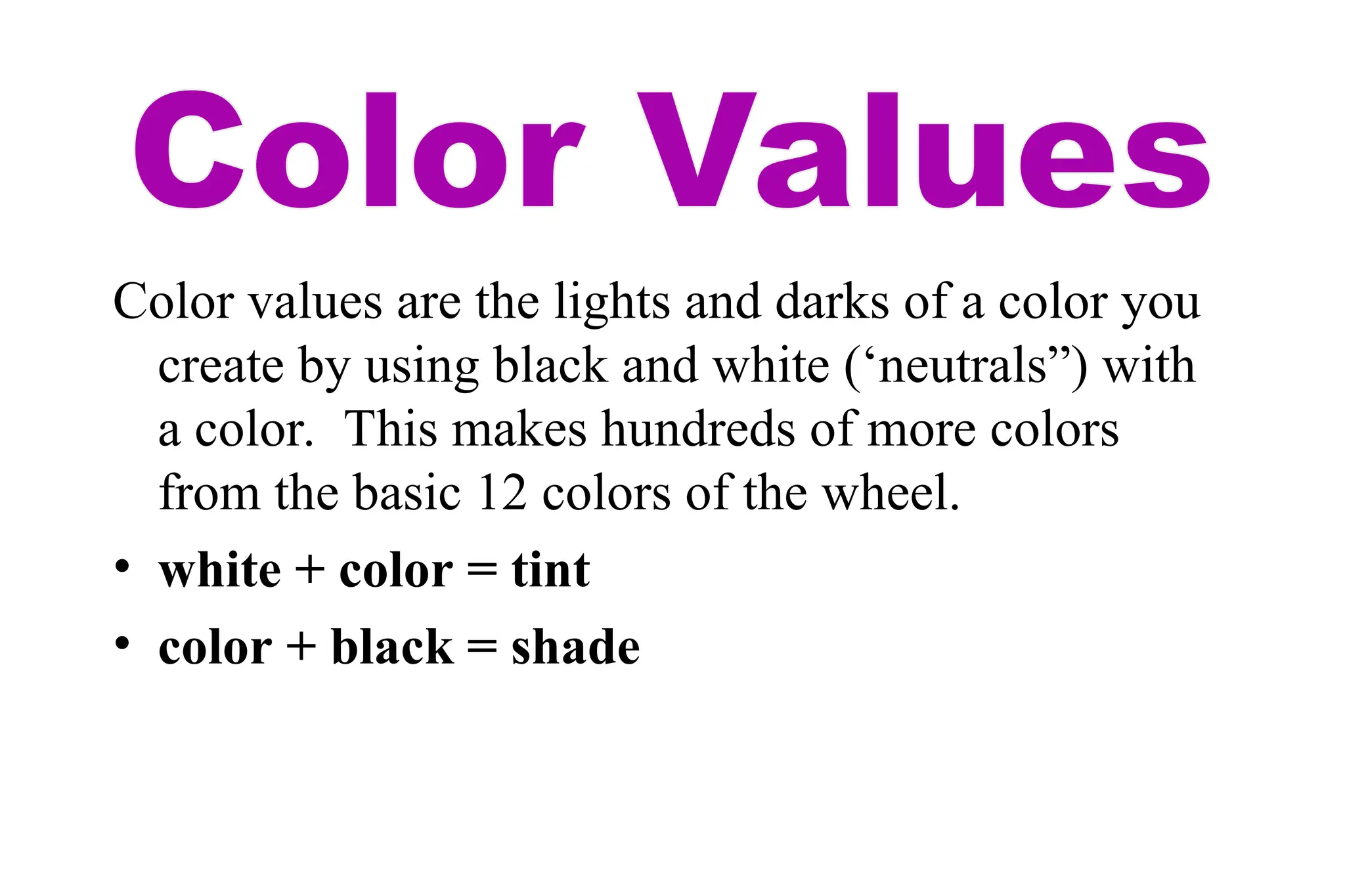 Color values are the lights and darks of a color you
create by using black and white (‘neutrals”) with
a color. This makes hundreds of more colors
from the basic 12 colors of the wheel.
• white + color = tint
• color + black = shade
 