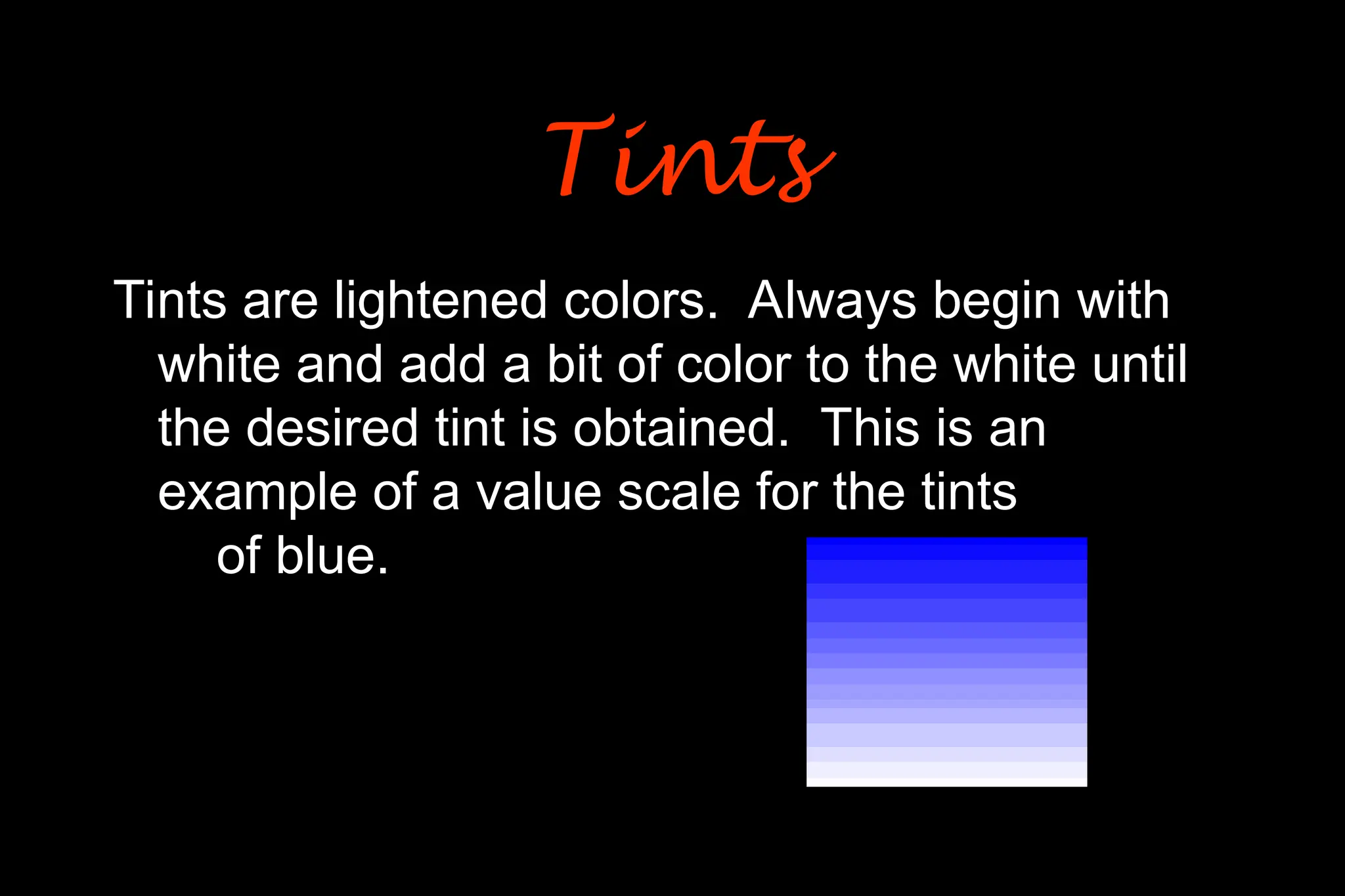 Tints are lightened colors. Always begin with
white and add a bit of color to the white until
the desired tint is obtained. This is an
example of a value scale for the tints
of blue.
Tints
Tints
 