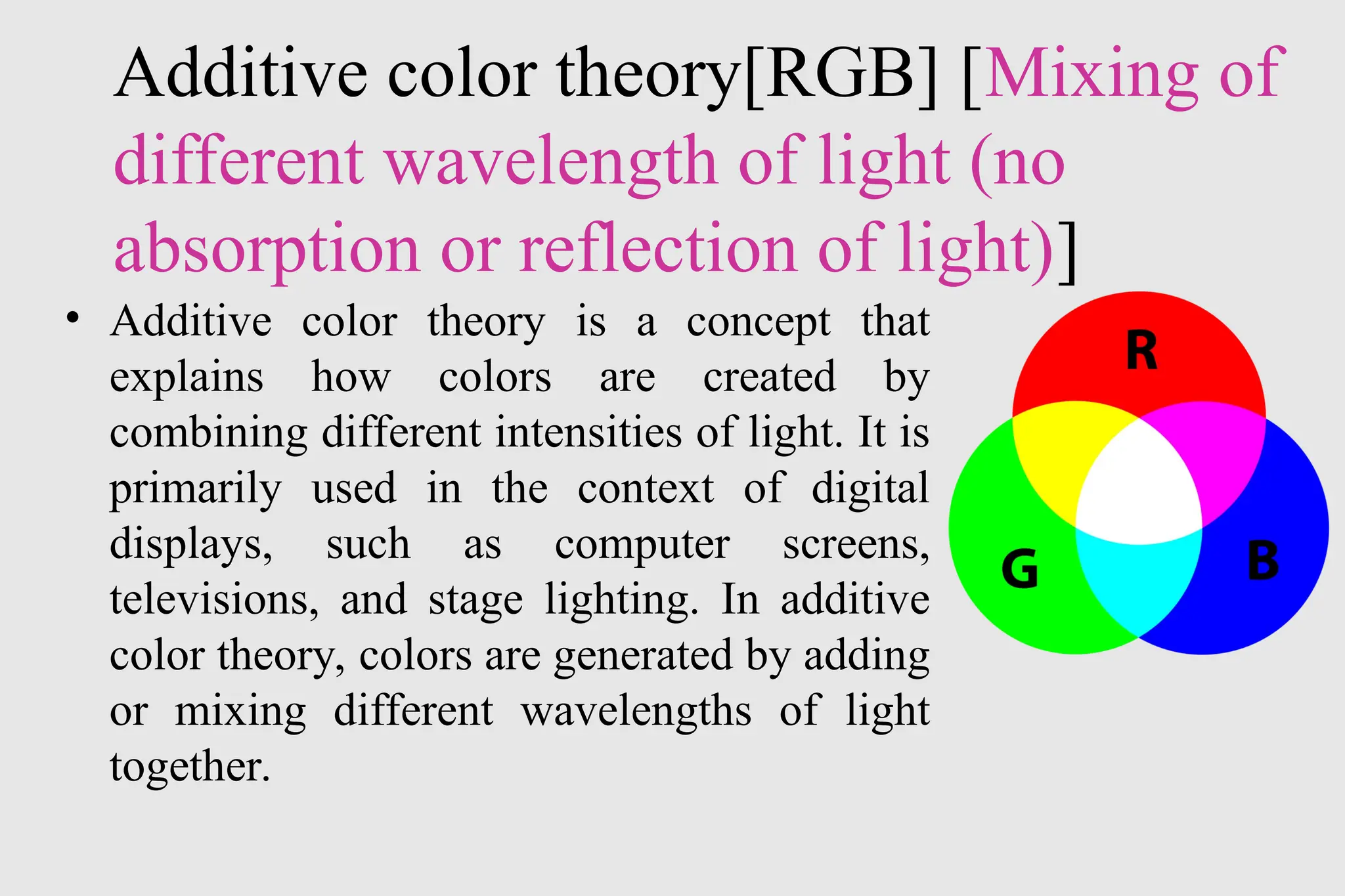Additive color theory[RGB] [Mixing of
different wavelength of light (no
absorption or reflection of light)]
• Additive color theory is a concept that
explains how colors are created by
combining different intensities of light. It is
primarily used in the context of digital
displays, such as computer screens,
televisions, and stage lighting. In additive
color theory, colors are generated by adding
or mixing different wavelengths of light
together.
 