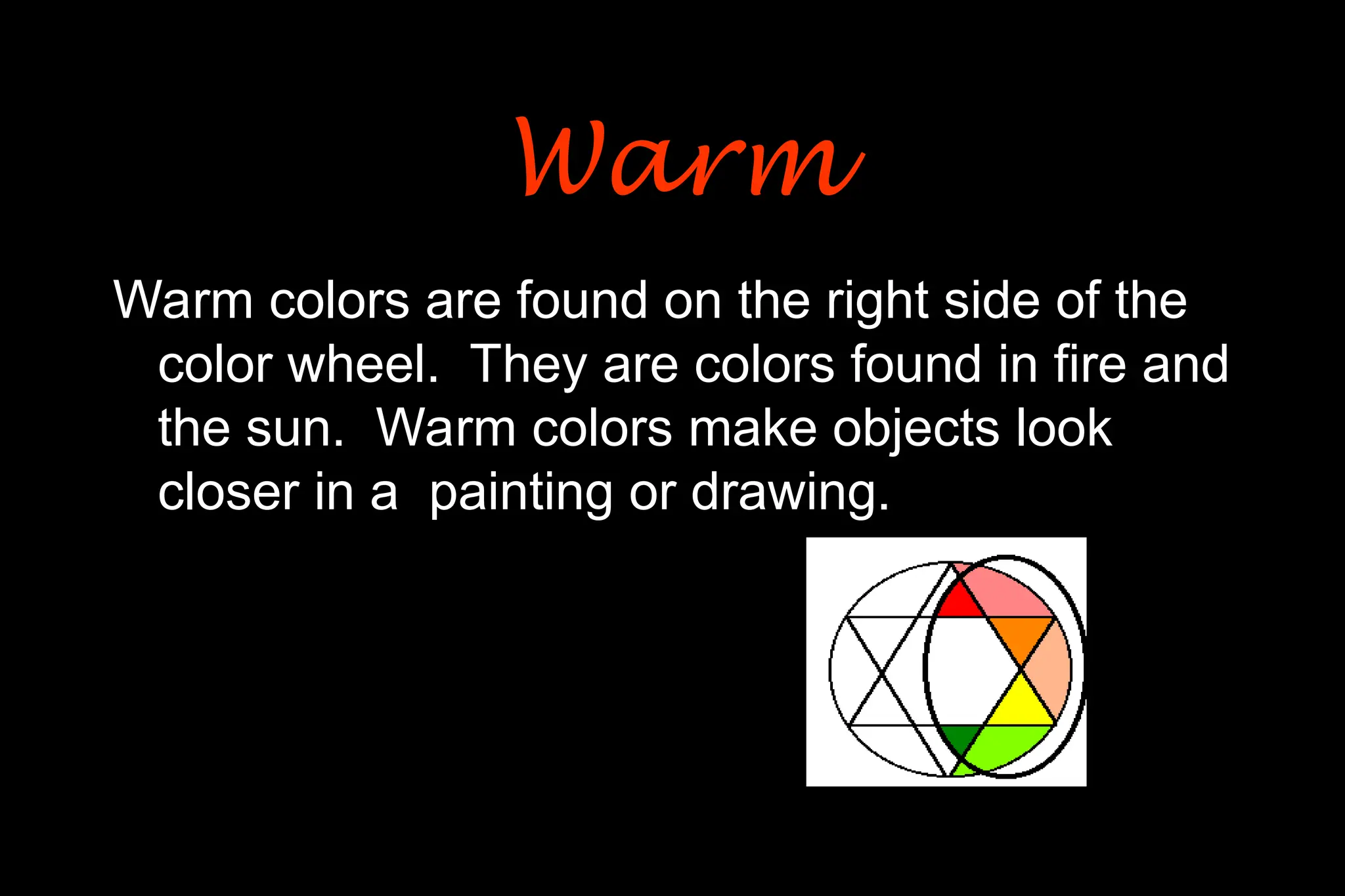 Warm colors are found on the right side of the
color wheel. They are colors found in fire and
the sun. Warm colors make objects look
closer in a painting or drawing.
Warm
Warm
 