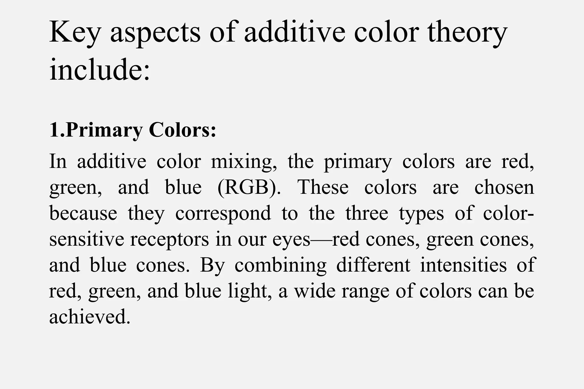 Key aspects of additive color theory
include:
1.Primary Colors:
In additive color mixing, the primary colors are red,
green, and blue (RGB). These colors are chosen
because they correspond to the three types of color-
sensitive receptors in our eyes—red cones, green cones,
and blue cones. By combining different intensities of
red, green, and blue light, a wide range of colors can be
achieved.
 