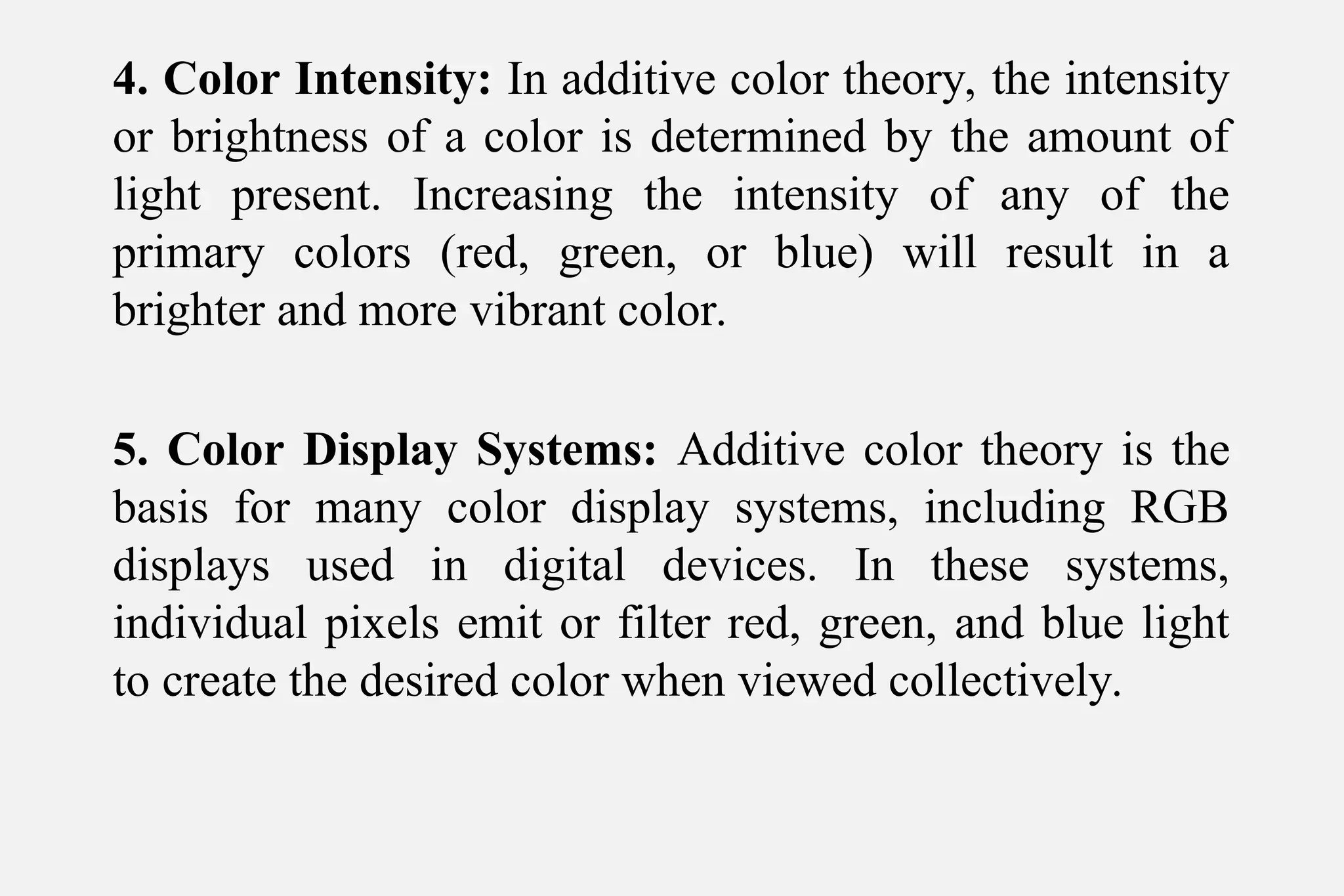 4. Color Intensity: In additive color theory, the intensity
or brightness of a color is determined by the amount of
light present. Increasing the intensity of any of the
primary colors (red, green, or blue) will result in a
brighter and more vibrant color.
5. Color Display Systems: Additive color theory is the
basis for many color display systems, including RGB
displays used in digital devices. In these systems,
individual pixels emit or filter red, green, and blue light
to create the desired color when viewed collectively.
 