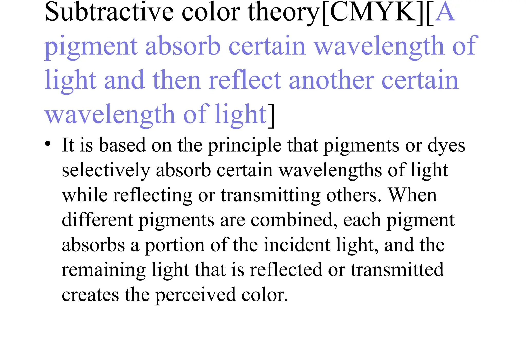 Subtractive color theory[CMYK][A
pigment absorb certain wavelength of
light and then reflect another certain
wavelength of light]
• It is based on the principle that pigments or dyes
selectively absorb certain wavelengths of light
while reflecting or transmitting others. When
different pigments are combined, each pigment
absorbs a portion of the incident light, and the
remaining light that is reflected or transmitted
creates the perceived color.
 