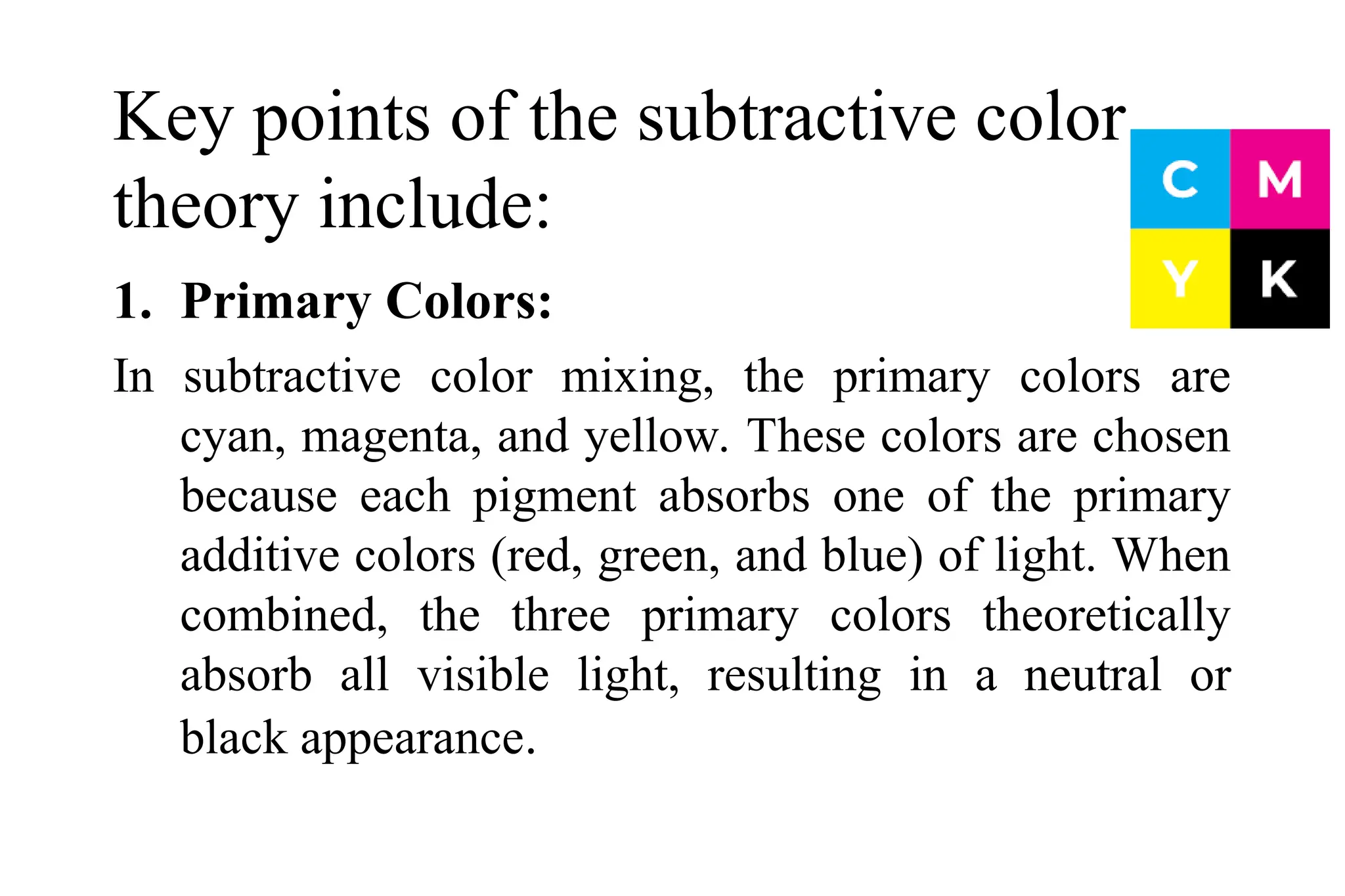 Key points of the subtractive color
theory include:
1. Primary Colors:
In subtractive color mixing, the primary colors are
cyan, magenta, and yellow. These colors are chosen
because each pigment absorbs one of the primary
additive colors (red, green, and blue) of light. When
combined, the three primary colors theoretically
absorb all visible light, resulting in a neutral or
black appearance.
 