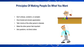 • Don’t criticize, condemn, or complain
• Give honest and sincere appreciation
• Talk in terms of the other person’s interests
• Make the other person feel important
• Ask questions, not direct orders
Principles Of Making People Do What You Want
 