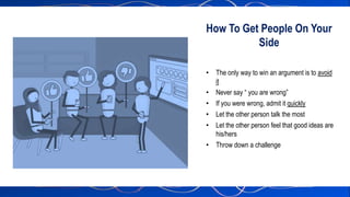 • The only way to win an argument is to avoid
it
• Never say “ you are wrong”
• If you were wrong, admit it quickly
• Let the other person talk the most
• Let the other person feel that good ideas are
his/hers
• Throw down a challenge
How To Get People On Your
Side
 