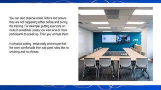 You can also observe noise factors and ensure
they are not happening either before and during
the training. For example, putting everyone on
mute in a webinar unless you want one or more
participants to speak up. Then you unmute them.
In physical setting, arrive early and ensure that
the room comfortable then set some rules like no
smoking and no phones.
 