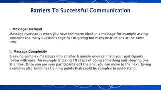 Barriers To Successful Communication
I. Message Overload
Message overload is when you have too many ideas in a message for example asking
someone too many questions together or giving too many instructions at the same
time
II. Message Complexity
Breaking complex messages into smaller & simple ones can help your participants
follow with ease. An example is taking 10 steps of doing something and showing one
at a time. Once you are sure participants got the one, you can move to the next. Giving
examples also simplifies training points that could be complex to understand.
 