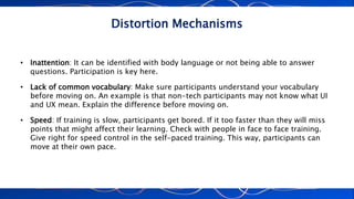 Distortion Mechanisms
• Inattention: It can be identified with body language or not being able to answer
questions. Participation is key here.
• Lack of common vocabulary: Make sure participants understand your vocabulary
before moving on. An example is that non-tech participants may not know what UI
and UX mean. Explain the difference before moving on.
• Speed: If training is slow, participants get bored. If it too faster than they will miss
points that might affect their learning. Check with people in face to face training.
Give right for speed control in the self-paced training. This way, participants can
move at their own pace.
 