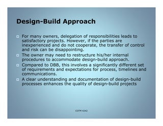 Design-Build Approach
 For many owners, delegation of responsibilities leads to
satisfactory projects. However, if the parties are
inexperienced and do not cooperate, the transfer of control
and risk can be disappointing.
 The owner may need to restructure his/her internal
procedures to accommodate design-build approach.
 Compared to DBB, this involves a significantly different set
of requirements and expectations for process, timelines and
communications.
 A clear understanding and documentation of design-build
processes enhances the quality of design-build projects
COTM 4242
 