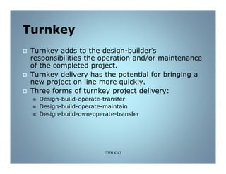 Turnkey
 Turnkey adds to the design-builder’s
responsibilities the operation and/or maintenance
of the completed project.
 Turnkey delivery has the potential for bringing a
new project on line more quickly.
 Three forms of turnkey project delivery:
 Design-build-operate-transfer
 Design-build-operate-maintain
 Design-build-own-operate-transfer
COTM 4242
 