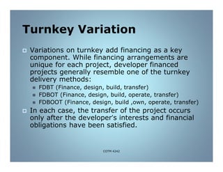 Turnkey Variation
 Variations on turnkey add financing as a key
component. While financing arrangements are
unique for each project, developer financed
projects generally resemble one of the turnkey
delivery methods:
 FDBT (Finance, design, build, transfer)
 FDBOT (Finance, design, build, operate, transfer)
 FDBOOT (Finance, design, build ,own, operate, transfer)
 In each case, the transfer of the project occurs
only after the developer’s interests and financial
obligations have been satisfied.
COTM 4242
 