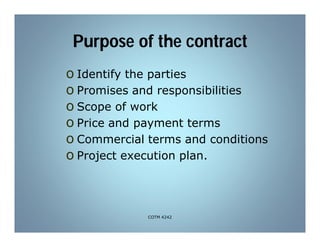 Purpose of the contract
o Identify the parties
o Promises and responsibilities
o Scope of work
o Price and payment terms
o Commercial terms and conditions
o Project execution plan.
COTM 4242
 