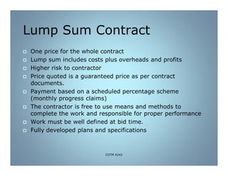 Lump Sum Contract
 One price for the whole contract
 Lump sum includes costs plus overheads and profits
 Higher risk to contractor
 Price quoted is a guaranteed price as per contract
documents.
 Payment based on a scheduled percentage scheme
(monthly progress claims)
 The contractor is free to use means and methods to
complete the work and responsible for proper performance
 Work must be well defined at bid time.
 Fully developed plans and specifications
COTM 4242
 