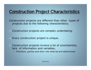 Construction Project Characteristics
Construction projects are different than other types of
projects due to the following characteristics;
 Construction projects are complex undertaking.
 Every construction project is unique.
 Construction projects involve a lot of uncertainties,
lack of information and variables.
 Therefore, parties and their role shall be pre-determined.
COTM 4242
 
