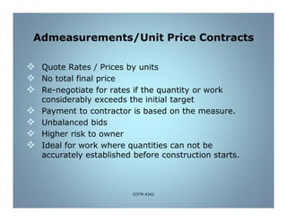 Admeasurements/Unit Price Contracts
 Quote Rates / Prices by units
 No total final price
 Re-negotiate for rates if the quantity or work
considerably exceeds the initial target
 Payment to contractor is based on the measure.
 Unbalanced bids
 Higher risk to owner
 Ideal for work where quantities can not be
accurately established before construction starts.
COTM 4242
 