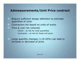Admeasurements/Unit Price contract
 Require sufficient design definition to estimate
quantities of units
 Contractors bid based on units of works
 Time & cost risk (shared)
 Owner : at risk for total quantities
 Contractor : at risk for fixed unit price.
 Large quantity changes (>15-25%) can lead to
increase or decrease of price.
COTM 4242
 