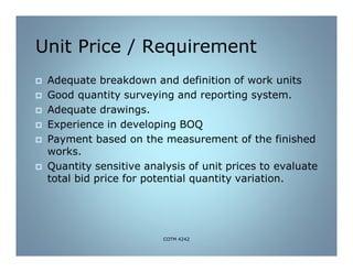 Unit Price / Requirement
 Adequate breakdown and definition of work units
 Good quantity surveying and reporting system.
 Adequate drawings.
 Experience in developing BOQ
 Payment based on the measurement of the finished
works.
 Quantity sensitive analysis of unit prices to evaluate
total bid price for potential quantity variation.
COTM 4242
 
