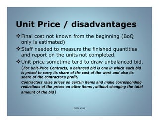 Unit Price / disadvantages
Final cost not known from the beginning (BoQ
only is estimated)
Staff needed to measure the finished quantities
and report on the units not completed.
Unit price sometime tend to draw unbalanced bid.
(For Unit-Price Contracts, a balanced bid is one in which each bid
is priced to carry its share of the cost of the work and also its
share of the contractor’s profit.
Contractors raise prices on certain items and make corresponding
reductions of the prices on other items ,without changing the total
amount of the bid)
COTM 4242
 