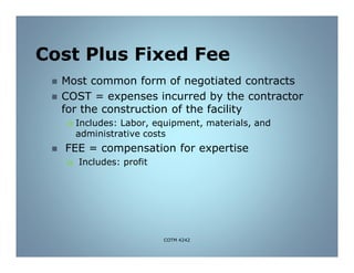 Cost Plus Fixed Fee
 Most common form of negotiated contracts
 COST = expenses incurred by the contractor
for the construction of the facility
 Includes: Labor, equipment, materials, and
administrative costs
 FEE = compensation for expertise
 Includes: profit
COTM 4242
 