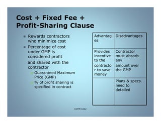 Cost + Fixed Fee +
Profit-Sharing Clause
 Rewards contractors
who minimize cost
 Percentage of cost
under GMP is
considered profit
and shared with the
contractor
 Guaranteed Maximum
Price (GMP)
 % of profit sharing is
specified in contract
Advantag
es
Disadvantages
Provides
incentive
to the
contracto
r to save
money
Contractor
must absorb
any
amount over
the GMP
Plans & specs.
need to
detailed
COTM 4242
 