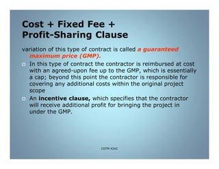 Cost + Fixed Fee +
Profit-Sharing Clause
variation of this type of contract is called a guaranteed
maximum price (GMP).
 In this type of contract the contractor is reimbursed at cost
with an agreed-upon fee up to the GMP, which is essentially
a cap; beyond this point the contractor is responsible for
covering any additional costs within the original project
scope
 An incentive clause, which specifies that the contractor
will receive additional profit for bringing the project in
under the GMP.
COTM 4242
 