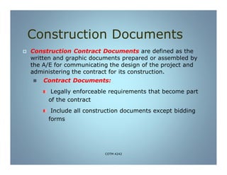 Construction Documents
 Construction Contract Documents are defined as the
written and graphic documents prepared or assembled by
the A/E for communicating the design of the project and
administering the contract for its construction.
 Contract Documents:
Legally enforceable requirements that become part
of the contract
Include all construction documents except bidding
forms
COTM 4242
 
