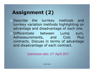 Assignment (2)
 Describe the turnkey methods and
turnkey variation methods highlighting on
advantage and disadvantage of each one.
 Differentiate between Lump sum,
Admeasurements, and Cost Plus
contracts. Discuss in terms of advantage
and disadvantage of each contract.
Submission date: 21st April 2017
COTM 4242
 