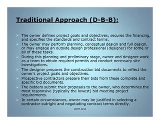 B):-B-Traditional Approach (D
 The owner defines project goals and objectives, secures the financing,
and specifies the standards and contract terms.
 The owner may perform planning, conceptual design and full design,
or may engage an outside design professional (designer) for some or
all of these tasks.
 During this planning and preliminary stage, owner and designer work
as a team to obtain required permits and conduct necessary site
investigations.
 The designer prepares the construction bid documents to reflect the
owner’s project goals and objectives.
 Prospective contractors prepare their bids from these complete and
specific bid documents.
 The bidders submit their proposals to the owner, who determines the
most responsive (typically the lowest) bid meeting project
requirements.
 In certain circumstances, owner may be justified in selecting a
contractor outright and negotiating contract terms directly.
COTM 4242
 