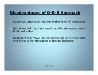 B Approach-B-Disadvantages of D
 Least-cost approach requires higher level of inspection.
 Initial low bid might not result in ultimate lowest cost or
final best value.
 Designers may have limited knowledge of the true cost
and scheduling implication of design decisions.
COTM 4242
 