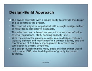 Design-Build Approach
 The owner contracts with a single entity to provide the design
and to construct the project.
 The contract might be negotiated with a single design-builder
or result from competitive proposals.
 The selection can be based on low price or on a set of value
criteria (experience, staff, bonding capacity, etc.).
 With the contractor playing a major role in design, costs are
typically defined and maintained to a greater degree, and the
coordination of fast-track management to achieve early
completion is greatly simplified.
 The design-builder makes many decisions that owner would
make under DBB, due to delegation of greatly increased
authority.
COTM 4242
 