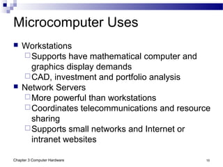 Chapter 3 Computer Hardware 10
Microcomputer Uses
 Workstations
Supports have mathematical computer and
graphics display demands
CAD, investment and portfolio analysis
 Network Servers
More powerful than workstations
Coordinates telecommunications and resource
sharing
Supports small networks and Internet or
intranet websites
 