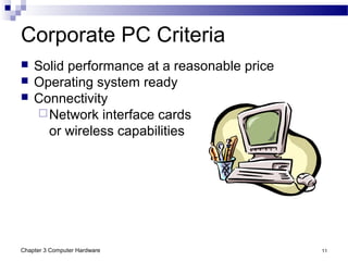 Chapter 3 Computer Hardware 11
Corporate PC Criteria
 Solid performance at a reasonable price
 Operating system ready
 Connectivity
Network interface cards
or wireless capabilities
 
