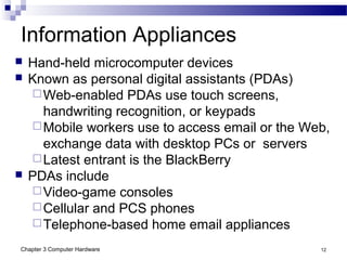 Chapter 3 Computer Hardware 12
Information Appliances
 Hand-held microcomputer devices
 Known as personal digital assistants (PDAs)
Web-enabled PDAs use touch screens,
handwriting recognition, or keypads
Mobile workers use to access email or the Web,
exchange data with desktop PCs or servers
Latest entrant is the BlackBerry
 PDAs include
Video-game consoles
Cellular and PCS phones
Telephone-based home email appliances
 