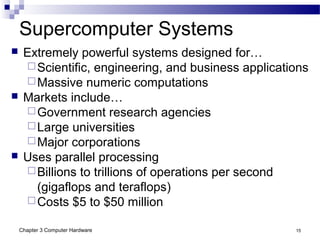 Chapter 3 Computer Hardware 15
Supercomputer Systems
 Extremely powerful systems designed for…
Scientific, engineering, and business applications
Massive numeric computations
 Markets include…
Government research agencies
Large universities
Major corporations
 Uses parallel processing
Billions to trillions of operations per second
(gigaflops and teraflops)
Costs $5 to $50 million
 