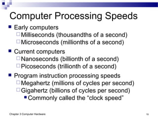 Chapter 3 Computer Hardware 19
Computer Processing Speeds
 Early computers
Milliseconds (thousandths of a second)
Microseconds (millionths of a second)
 Current computers
Nanoseconds (billionth of a second)
Picoseconds (trillionth of a second)
 Program instruction processing speeds
Megahertz (millions of cycles per second)
Gigahertz (billions of cycles per second)
 Commonly called the “clock speed”
 