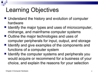 Chapter 3 Computer Hardware 2
 Understand the history and evolution of computer
hardware
 Identify the major types and uses of microcomputer,
midrange, and mainframe computer systems
 Outline the major technologies and uses of
computer peripherals for input, output, and storage
 Identify and give examples of the components and
functions of a computer system
 Identify the computer systems and peripherals you
would acquire or recommend for a business of your
choice, and explain the reasons for your selection
Learning Objectives
 