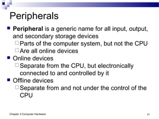 Chapter 3 Computer Hardware 23
Peripherals
 Peripheral is a generic name for all input, output,
and secondary storage devices
Parts of the computer system, but not the CPU
Are all online devices
 Online devices
Separate from the CPU, but electronically
connected to and controlled by it
 Offline devices
Separate from and not under the control of the
CPU
 