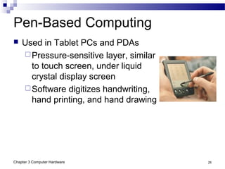 Chapter 3 Computer Hardware 26
Pen-Based Computing
 Used in Tablet PCs and PDAs
Pressure-sensitive layer, similar
to touch screen, under liquid
crystal display screen
Software digitizes handwriting,
hand printing, and hand drawing
 