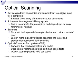 Chapter 3 Computer Hardware 28
Optical Scanning
 Devices read text or graphics and convert them into digital input
for a computers
 Enables direct entry of data from source documents
 A document management library system
 Scans documents, then organizes and stores them for easy
reference or retrieval
 Scanners
 Compact desktop models are popular for low cost and ease of
use
 Larger, more expensive flatbed scanners are faster and
provide high-resolution color scanning
 Optical Character Recognition (OCR)
 Software that reads characters and codes
 Used to real merchandise tags, sort mail, score tests
 Optical scanning wands read bar codes
 