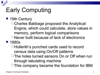 Chapter 3 Computer Hardware 3
Early Computing
 19th Century
Charles Babbage proposed the Analytical
Engine, which could calculate, store values in
memory, perform logical comparisons
Never built because of lack of electronics
 1880s
Hollerith’s punched cards used to record
census data using On/Off patterns
The holes turned sensors On or Off when run
through tabulating machine
This company became the foundation for IBM
 