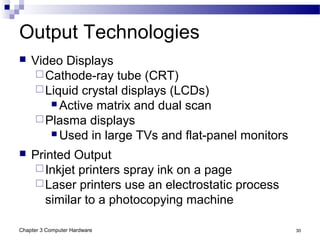 Chapter 3 Computer Hardware 30
Output Technologies
 Video Displays
Cathode-ray tube (CRT)
Liquid crystal displays (LCDs)
 Active matrix and dual scan
Plasma displays
 Used in large TVs and flat-panel monitors
 Printed Output
Inkjet printers spray ink on a page
Laser printers use an electrostatic process
similar to a photocopying machine
 