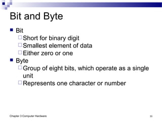 Chapter 3 Computer Hardware 33
Bit and Byte
 Bit
Short for binary digit
Smallest element of data
Either zero or one
 Byte
Group of eight bits, which operate as a single
unit
Represents one character or number
 