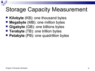 Chapter 3 Computer Hardware 36
Storage Capacity Measurement
 Kilobyte (KB): one thousand bytes
 Megabyte (MB): one million bytes
 Gigabyte (GB): one billions bytes
 Terabyte (TB): one trillion bytes
 Petabyte (PB): one quadrillion bytes
 