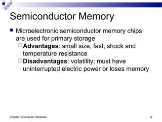 Chapter 3 Computer Hardware 38
Semiconductor Memory
 Microelectronic semiconductor memory chips
are used for primary storage
Advantages: small size, fast, shock and
temperature resistance
Disadvantages: volatility; must have
uninterrupted electric power or loses memory
 