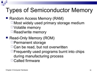 Chapter 3 Computer Hardware 39
Types of Semiconductor Memory
 Random Access Memory (RAM)
Most widely used primary storage medium
Volatile memory
Read/write memory
 Read-Only Memory (ROM)
Permanent storage
Can be read, but not overwritten
Frequently used programs burnt into chips
during manufacturing process
Called firmware
 