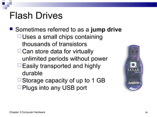Chapter 3 Computer Hardware 40
Flash Drives
 Sometimes referred to as a jump drive
Uses a small chips containing
thousands of transistors
Can store data for virtually
unlimited periods without power
Easily transported and highly
durable
Storage capacity of up to 1 GB
Plugs into any USB port
 