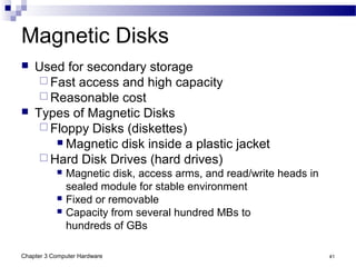 Chapter 3 Computer Hardware 41
Magnetic Disks
 Used for secondary storage
 Fast access and high capacity
 Reasonable cost
 Types of Magnetic Disks
 Floppy Disks (diskettes)
 Magnetic disk inside a plastic jacket
 Hard Disk Drives (hard drives)
 Magnetic disk, access arms, and read/write heads in
sealed module for stable environment
 Fixed or removable
 Capacity from several hundred MBs to
hundreds of GBs
 