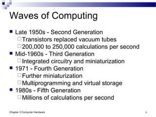 Chapter 3 Computer Hardware 5
Waves of Computing
 Late 1950s - Second Generation
Transistors replaced vacuum tubes
200,000 to 250,000 calculations per second
 Mid-1960s - Third Generation
Integrated circuitry and miniaturization
 1971 - Fourth Generation
Further miniaturization
Multiprogramming and virtual storage
 1980s - Fifth Generation
Millions of calculations per second
 